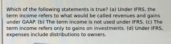 Which of the following statements is true? (a) Under IFRS, the term income refers to what would be called revenues and gains under GAAP. (b) The term income is not used under IFRS. (c) The term income refers only to gains on investments. (d) Under IFRS, expenses include distributions to owners.