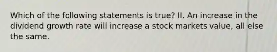 Which of the following statements is true? II. An increase in the dividend growth rate will increase a stock markets value, all else the same.