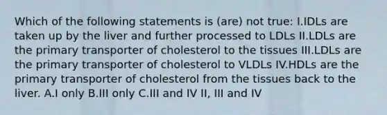 Which of the following statements is (are) not true: I.IDLs are taken up by the liver and further processed to LDLs II.LDLs are the primary transporter of cholesterol to the tissues III.LDLs are the primary transporter of cholesterol to VLDLs IV.HDLs are the primary transporter of cholesterol from the tissues back to the liver. A.I only B.III only C.III and IV II, III and IV