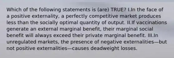 Which of the following statements is (are) TRUE? I.In the face of a positive externality, a perfectly competitive market produces less than the socially optimal quantity of output. II.If vaccinations generate an external marginal benefit, their marginal social benefit will always exceed their private marginal benefit. III.In unregulated markets, the presence of negative externalities—but not positive externalities—causes deadweight losses.