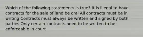 Which of the following statements is true? It is illegal to have contracts for the sale of land be oral All contracts must be in writing Contracts must always be written and signed by both parties Only certain contracts need to be written to be enforceable in court