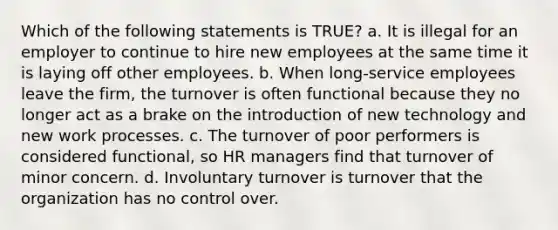 Which of the following statements is TRUE? a. It is illegal for an employer to continue to hire new employees at the same time it is laying off other employees. b. When long-service employees leave the firm, the turnover is often functional because they no longer act as a brake on the introduction of new technology and new work processes. c. The turnover of poor performers is considered functional, so HR managers find that turnover of minor concern. d. Involuntary turnover is turnover that the organization has no control over.