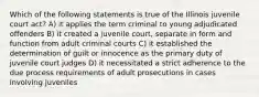 Which of the following statements is true of the Illinois juvenile court act? A) it applies the term criminal to young adjudicated offenders B) it created a juvenile court, separate in form and function from adult criminal courts C) it established the determination of guilt or innocence as the primary duty of juvenile court judges D) it necessitated a strict adherence to the due process requirements of adult prosecutions in cases involving juveniles