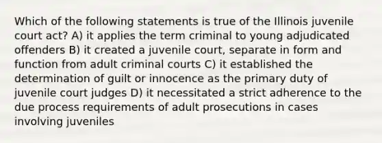 Which of the following statements is true of the Illinois juvenile court act? A) it applies the term criminal to young adjudicated offenders B) it created a juvenile court, separate in form and function from adult criminal courts C) it established the determination of guilt or innocence as the primary duty of juvenile court judges D) it necessitated a strict adherence to the due process requirements of adult prosecutions in cases involving juveniles