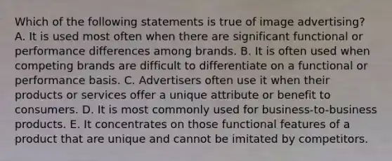 Which of the following statements is true of image advertising? A. It is used most often when there are significant functional or performance differences among brands. B. It is often used when competing brands are difficult to differentiate on a functional or performance basis. C. Advertisers often use it when their products or services offer a unique attribute or benefit to consumers. D. It is most commonly used for business-to-business products. E. It concentrates on those functional features of a product that are unique and cannot be imitated by competitors.