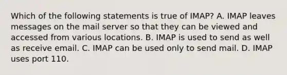 Which of the following statements is true of IMAP? A. IMAP leaves messages on the mail server so that they can be viewed and accessed from various locations. B. IMAP is used to send as well as receive email. C. IMAP can be used only to send mail. D. IMAP uses port 110.