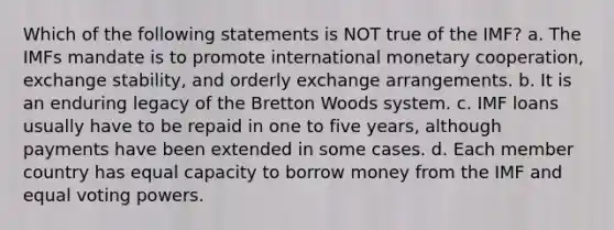 Which of the following statements is NOT true of the IMF? a. The IMFs mandate is to promote international monetary cooperation, exchange stability, and orderly exchange arrangements. b. It is an enduring legacy of the Bretton Woods system. c. IMF loans usually have to be repaid in one to five years, although payments have been extended in some cases. d. Each member country has equal capacity to borrow money from the IMF and equal voting powers.