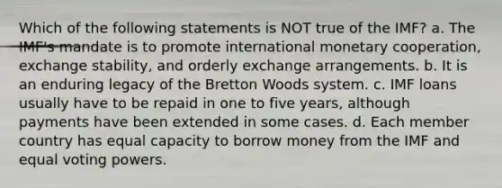 Which of the following statements is NOT true of the IMF? a. The IMF's mandate is to promote international monetary cooperation, exchange stability, and orderly exchange arrangements. b. It is an enduring legacy of the Bretton Woods system. c. IMF loans usually have to be repaid in one to five years, although payments have been extended in some cases. d. Each member country has equal capacity to borrow money from the IMF and equal voting powers.