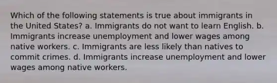 Which of the following statements is true about immigrants in the United States? a. Immigrants do not want to learn English. b. Immigrants increase unemployment and lower wages among native workers. c. Immigrants are less likely than natives to commit crimes. d. Immigrants increase unemployment and lower wages among native workers.