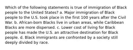 Which of the following statements is true of immigration of Black people to the United States? a. Major immigration of Black people to the U.S. took place in the first 100 years after the Civil War. b. African-born Blacks live in urban areas, while Caribbean Blacks are more dispersed. c. Lower cost of living for Black people has made the U.S. an attractive destination for Black people. d. Black immigrants are confronted by a society still deeply divided by race.