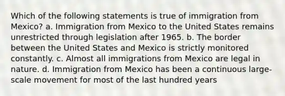 Which of the following statements is true of immigration from Mexico? a. Immigration from Mexico to the United States remains unrestricted through legislation after 1965. b. The border between the United States and Mexico is strictly monitored constantly. c. Almost all immigrations from Mexico are legal in nature. d. Immigration from Mexico has been a continuous large-scale movement for most of the last hundred years