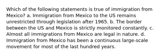 Which of the following statements is true of immigration from Mexico? a. Immigration from Mexico to the US remains unrestricted through legislation after 1965. b. The border between the US and Mexico is strictly monitored constantly. c. Almost all immigrations from Mexico are legal in nature. d. Immigration from Mexico has been a continuous large-scale movement for most of the last hundred years.