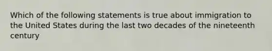 Which of the following statements is true about immigration to the United States during the last two decades of the nineteenth century