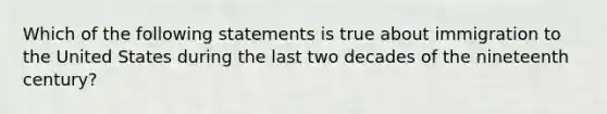 Which of the following statements is true about immigration to the United States during the last two decades of the nineteenth century?