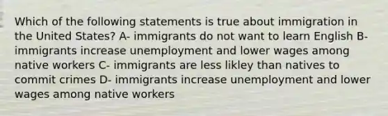 Which of the following statements is true about immigration in the United States? A- immigrants do not want to learn English B- immigrants increase unemployment and lower wages among native workers C- immigrants are less likley than natives to commit crimes D- immigrants increase unemployment and lower wages among native workers