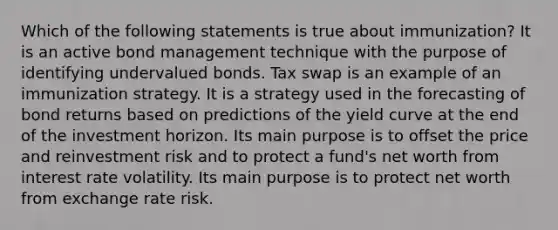 Which of the following statements is true about immunization? It is an active bond management technique with the purpose of identifying undervalued bonds. Tax swap is an example of an immunization strategy. It is a strategy used in the forecasting of bond returns based on predictions of the yield curve at the end of the investment horizon. Its main purpose is to offset the price and reinvestment risk and to protect a fund's net worth from interest rate volatility. Its main purpose is to protect net worth from exchange rate risk.