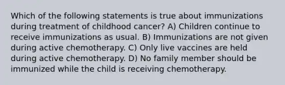 Which of the following statements is true about immunizations during treatment of childhood cancer? A) Children continue to receive immunizations as usual. B) Immunizations are not given during active chemotherapy. C) Only live vaccines are held during active chemotherapy. D) No family member should be immunized while the child is receiving chemotherapy.