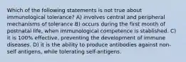 Which of the following statements is not true about immunological tolerance? A) involves central and peripheral mechanisms of tolerance B) occurs during the first month of postnatal life, when immunological competence is stablished. C) it is 100% effective, preventing the development of immune diseases. D) it is the ability to produce antibodies against non-self antigens, while tolerating self-antigens.