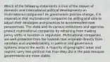 Which of the following statements is true of the impact of domestic and international political developments on multinational companies? As government policies change, it is imperative that multinational companies be willing and able to adjust their strategies and practices to accommodate new perspectives. The state and its various institutions and agencies protect multinational companies by refraining from making policy shifts in taxation or regulation. Multinational companies are well protected from the hazards that originate directly from variation and unpredictability in political and governance systems around the world. A majority of geographic areas and regions carry less political risk than they did in the past because governments are more stable.