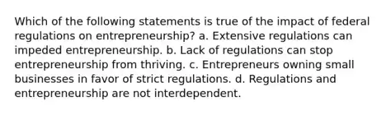 Which of the following statements is true of the impact of federal regulations on entrepreneurship? a. Extensive regulations can impeded entrepreneurship. b. Lack of regulations can stop entrepreneurship from thriving. c. Entrepreneurs owning small businesses in favor of strict regulations. d. Regulations and entrepreneurship are not interdependent.