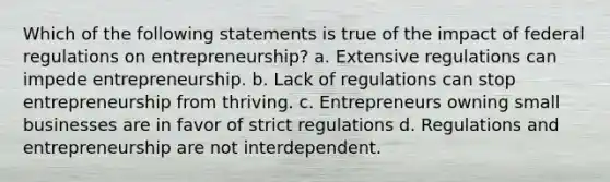 Which of the following statements is true of the impact of federal regulations on entrepreneurship? a. Extensive regulations can impede entrepreneurship. b. Lack of regulations can stop entrepreneurship from thriving. c. Entrepreneurs owning small businesses are in favor of strict regulations d. Regulations and entrepreneurship are not interdependent.