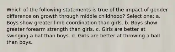 Which of the following statements is true of the impact of gender difference on growth through middle childhood? Select one: a. Boys show greater limb coordination than girls. b. Boys show greater forearm strength than girls. c. Girls are better at swinging a bat than boys. d. Girls are better at throwing a ball than boys.