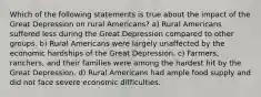 Which of the following statements is true about the impact of the Great Depression on rural Americans? a) Rural Americans suffered less during the Great Depression compared to other groups. b) Rural Americans were largely unaffected by the economic hardships of the Great Depression. c) Farmers, ranchers, and their families were among the hardest hit by the Great Depression. d) Rural Americans had ample food supply and did not face severe economic difficulties.