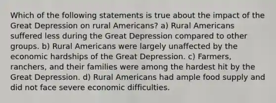 Which of the following statements is true about the impact of the Great Depression on rural Americans? a) Rural Americans suffered less during the Great Depression compared to other groups. b) Rural Americans were largely unaffected by the economic hardships of the Great Depression. c) Farmers, ranchers, and their families were among the hardest hit by the Great Depression. d) Rural Americans had ample food supply and did not face severe economic difficulties.