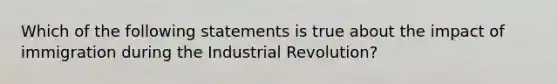 Which of the following statements is true about the impact of immigration during the Industrial Revolution?