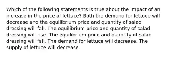 Which of the following statements is true about the impact of an increase in the price of lettuce? Both the demand for lettuce will decrease and the equilibrium price and quantity of salad dressing will fall. The equilibrium price and quantity of salad dressing will rise. The equilibrium price and quantity of salad dressing will fall. The demand for lettuce will decrease. The supply of lettuce will decrease.