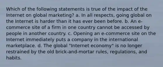 Which of the following statements is true of the impact of the Internet on global marketing? a. In all respects, going global on the Internet is harder than it has ever been before. b. An e-commerce site of a firm in one country cannot be accessed by people in another country. c. Opening an e-commerce site on the Internet immediately puts a company in the international marketplace. d. The global "Internet economy" is no longer restrained by the old brick-and-mortar rules, regulations, and habits.