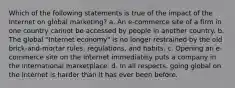 Which of the following statements is true of the impact of the Internet on global marketing? a. An e-commerce site of a firm in one country cannot be accessed by people in another country. b. The global "Internet economy" is no longer restrained by the old brick-and-mortar rules, regulations, and habits. c. Opening an e-commerce site on the Internet immediately puts a company in the international marketplace. d. In all respects, going global on the Internet is harder than it has ever been before.