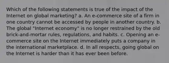 Which of the following statements is true of the impact of the Internet on global marketing? a. An e-commerce site of a firm in one country cannot be accessed by people in another country. b. The global "Internet economy" is no longer restrained by the old brick-and-mortar rules, regulations, and habits. c. Opening an e-commerce site on the Internet immediately puts a company in the international marketplace. d. In all respects, going global on the Internet is harder than it has ever been before.