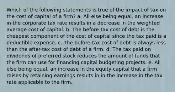 Which of the following statements is true of the impact of tax on the cost of capital of a firm? a. All else being equal, an increase in the corporate tax rate results in a decrease in the weighted average cost of capital. b. The before-tax cost of debt is the cheapest component of the cost of capital since the tax paid is a deductible expense. c. The before-tax cost of debt is always less than the after-tax cost of debt of a firm. d. The tax paid on dividends of preferred stock reduces the amount of funds that the firm can use for financing capital budgeting projects. e. All else being equal, an increase in the equity capital that a firm raises by retaining earnings results in in the increase in the tax rate applicable to the firm.