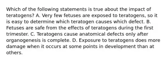 Which of the following statements is true about the impact of teratogens? A. Very few fetuses are exposed to teratogens, so it is easy to determine which teratogen causes which defect. B. Fetuses are safe from the effects of teratogens during the first trimester. C. Teratogens cause anatomical defects only after organogenesis is complete. D. Exposure to teratogens does more damage when it occurs at some points in development than at others.