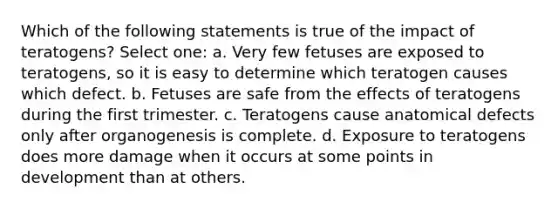 Which of the following statements is true of the impact of teratogens? Select one: a. Very few fetuses are exposed to teratogens, so it is easy to determine which teratogen causes which defect. b. Fetuses are safe from the effects of teratogens during the first trimester. c. Teratogens cause anatomical defects only after organogenesis is complete. d. Exposure to teratogens does more damage when it occurs at some points in development than at others.