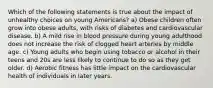 Which of the following statements is true about the impact of unhealthy choices on young Americans? a) Obese children often grow into obese adults, with risks of diabetes and cardiovascular disease. b) A mild rise in blood pressure during young adulthood does not increase the risk of clogged heart arteries by middle age. c) Young adults who begin using tobacco or alcohol in their teens and 20s are less likely to continue to do so as they get older. d) Aerobic fitness has little impact on the cardiovascular health of individuals in later years.