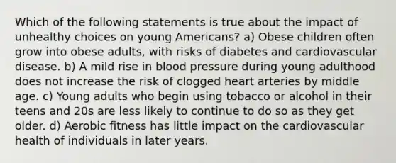 Which of the following statements is true about the impact of unhealthy choices on young Americans? a) Obese children often grow into obese adults, with risks of diabetes and cardiovascular disease. b) A mild rise in blood pressure during young adulthood does not increase the risk of clogged heart arteries by middle age. c) Young adults who begin using tobacco or alcohol in their teens and 20s are less likely to continue to do so as they get older. d) Aerobic fitness has little impact on the cardiovascular health of individuals in later years.