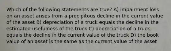 Which of the following statements are true? A) impairment loss on an asset arises from a precipitous decline in the current value of the asset B) depreciation of a truck equals the decline in the estimated usefulness of the truck C) depreciation of a truck equals the decline in the current value of the truck D) the book value of an asset is the same as the current value of the asset