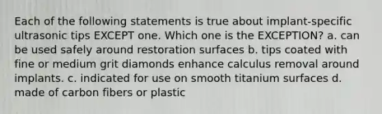 Each of the following statements is true about implant-specific ultrasonic tips EXCEPT one. Which one is the EXCEPTION? a. can be used safely around restoration surfaces b. tips coated with fine or medium grit diamonds enhance calculus removal around implants. c. indicated for use on smooth titanium surfaces d. made of carbon fibers or plastic