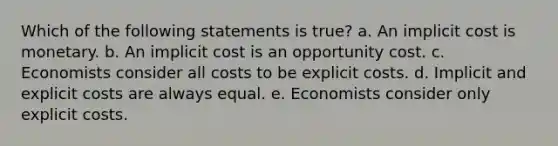 Which of the following statements is true? a. An implicit cost is monetary. b. An implicit cost is an opportunity cost. c. Economists consider all costs to be explicit costs. d. Implicit and explicit costs are always equal. e. Economists consider only explicit costs.