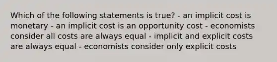 Which of the following statements is true? - an implicit cost is monetary - an implicit cost is an opportunity cost - economists consider all costs are always equal - implicit and explicit costs are always equal - economists consider only explicit costs