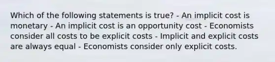 Which of the following statements is true? - An implicit cost is monetary - An implicit cost is an opportunity cost - Economists consider all costs to be explicit costs - Implicit and explicit costs are always equal - Economists consider only explicit costs.