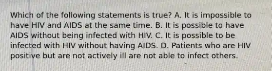 Which of the following statements is true? A. It is impossible to have HIV and AIDS at the same time. B. It is possible to have AIDS without being infected with HIV. C. It is possible to be infected with HIV without having AIDS. D. Patients who are HIV positive but are not actively ill are not able to infect others.