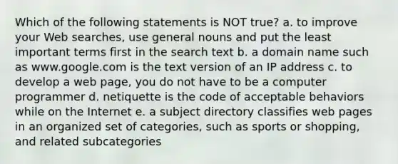 Which of the following statements is NOT true? a. to improve your Web searches, use general nouns and put the least important terms first in the search text b. a domain name such as www.google.com is the text version of an IP address c. to develop a web page, you do not have to be a computer programmer d. netiquette is the code of acceptable behaviors while on the Internet e. a subject directory classifies web pages in an organized set of categories, such as sports or shopping, and related subcategories