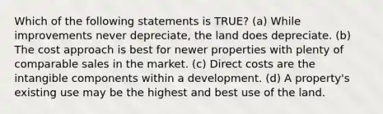 Which of the following statements is TRUE? (a) While improvements never depreciate, the land does depreciate. (b) The cost approach is best for newer properties with plenty of comparable sales in the market. (c) Direct costs are the intangible components within a development. (d) A property's existing use may be the highest and best use of the land.