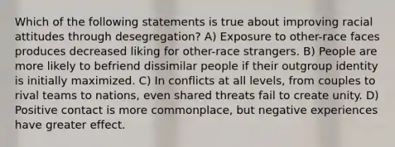 Which of the following statements is true about improving racial attitudes through desegregation? A) Exposure to other-race faces produces decreased liking for other-race strangers. B) People are more likely to befriend dissimilar people if their outgroup identity is initially maximized. C) In conflicts at all levels, from couples to rival teams to nations, even shared threats fail to create unity. D) Positive contact is more commonplace, but negative experiences have greater effect.