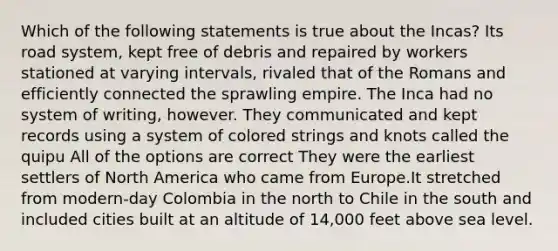 Which of the following statements is true about the Incas? Its road system, kept free of debris and repaired by workers stationed at varying intervals, rivaled that of the Romans and efficiently connected the sprawling empire. The Inca had no system of writing, however. They communicated and kept records using a system of colored strings and knots called the quipu All of the options are correct They were the earliest settlers of North America who came from Europe.It stretched from modern-day Colombia in the north to Chile in the south and included cities built at an altitude of 14,000 feet above sea level.