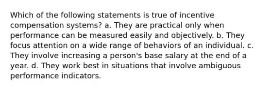 Which of the following statements is true of incentive compensation systems? a. They are practical only when performance can be measured easily and objectively. b. They focus attention on a wide range of behaviors of an individual. c. They involve increasing a person's base salary at the end of a year. d. They work best in situations that involve ambiguous performance indicators.