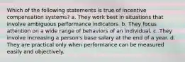 Which of the following statements is true of incentive compensation systems? a. They work best in situations that involve ambiguous performance indicators. b. They focus attention on a wide range of behaviors of an individual. c. They involve increasing a person's base salary at the end of a year. d. They are practical only when performance can be measured easily and objectively.